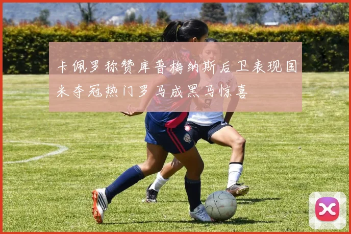 卡佩罗称赞库普梅纳斯后卫表现国米夺冠热门罗马成黑马惊喜