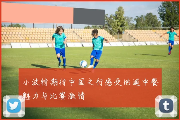 小波特期待中国之行感受地道中餐魅力与比赛激情