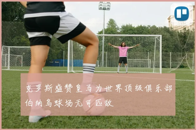 克罗斯盛赞皇马为世界顶级俱乐部伯纳乌球场无可匹敌