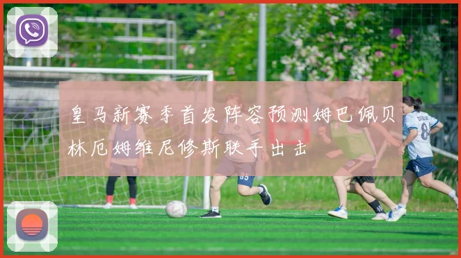 皇马新赛季首发阵容预测姆巴佩贝林厄姆维尼修斯联手出击