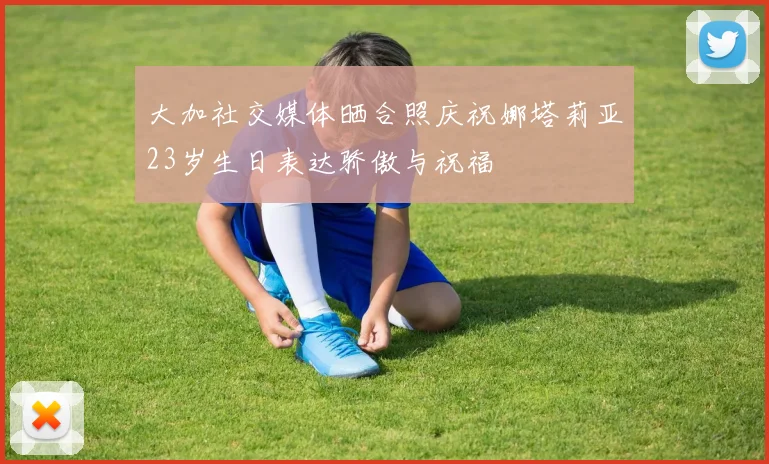 大加社交媒体晒合照庆祝娜塔莉亚23岁生日表达骄傲与祝福