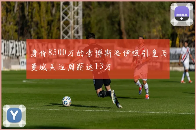 身价8500万的索博斯洛伊吸引皇马曼城关注周薪达13万