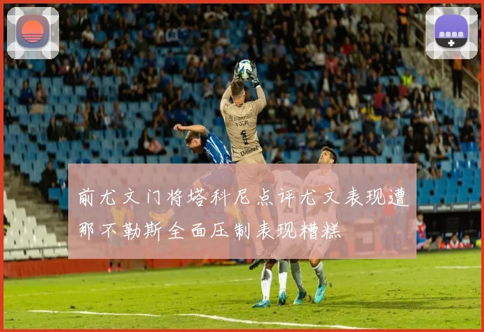前尤文门将塔科尼点评尤文表现遭那不勒斯全面压制表现糟糕