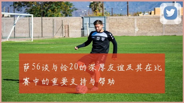 萨56谈与恰20的深厚友谊及其在比赛中的重要支持与帮助