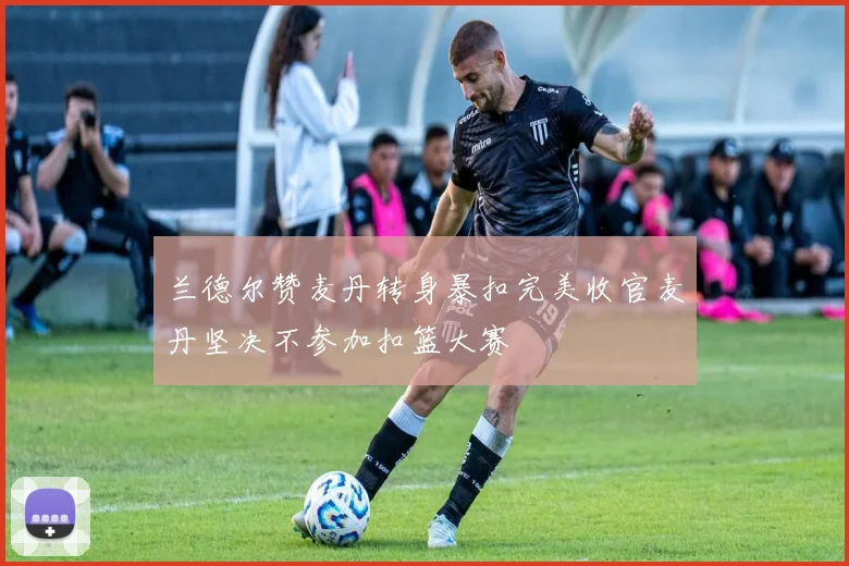 兰德尔赞麦丹转身暴扣完美收官麦丹坚决不参加扣篮大赛