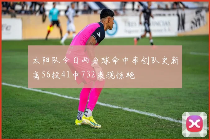 太阳队今日两分球命中率创队史新高56投41中732表现惊艳