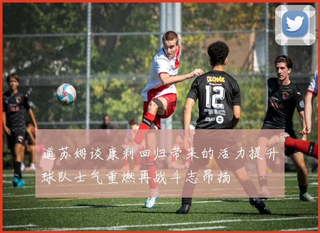 道苏姆谈康利回归带来的活力提升球队士气重燃再战斗志昂扬