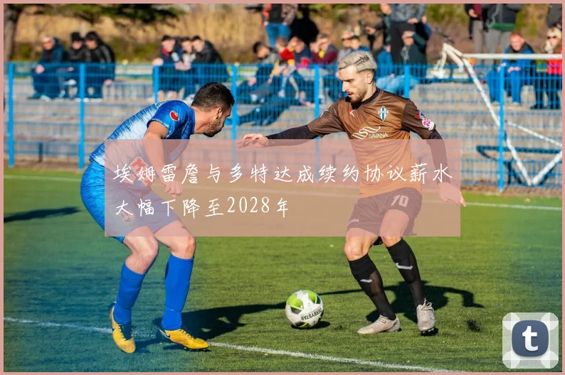 埃姆雷詹与多特达成续约协议薪水大幅下降至2028年