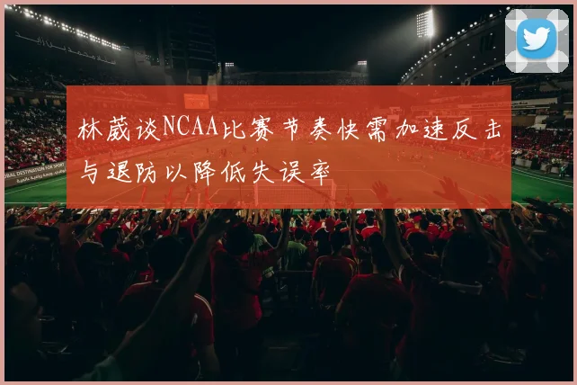林葳谈NCAA比赛节奏快需加速反击与退防以降低失误率