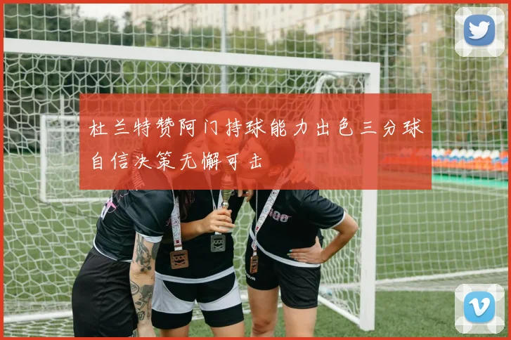 杜兰特赞阿门持球能力出色三分球自信决策无懈可击