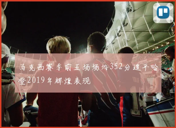 马克西赛季前五场场均352分追平哈登2019年辉煌表现