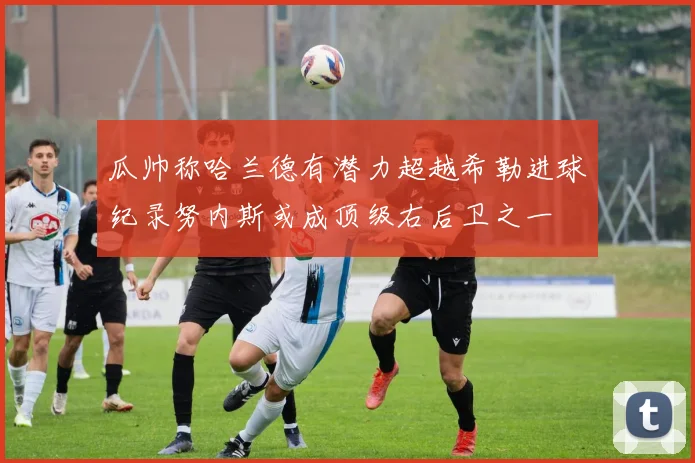 瓜帅称哈兰德有潜力超越希勒进球纪录努内斯或成顶级右后卫之一