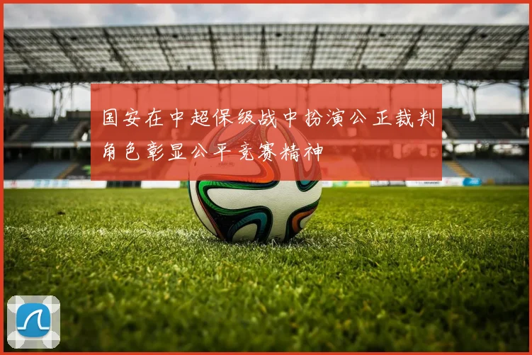 国安在中超保级战中扮演公正裁判角色彰显公平竞赛精神