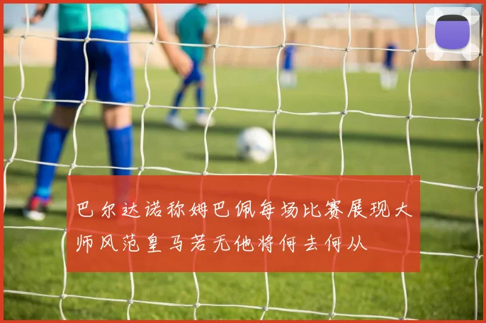 巴尔达诺称姆巴佩每场比赛展现大师风范皇马若无他将何去何从