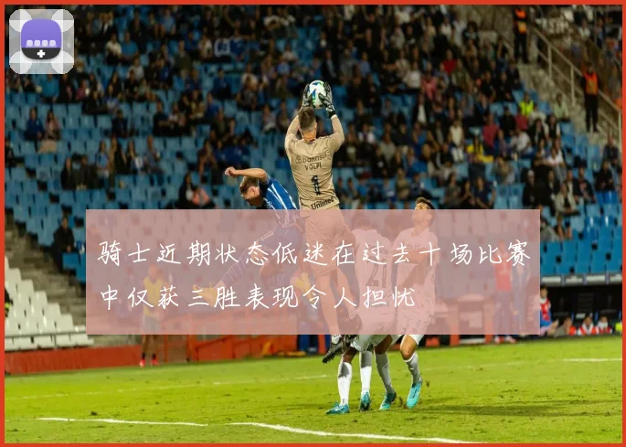 骑士近期状态低迷在过去十场比赛中仅获三胜表现令人担忧
