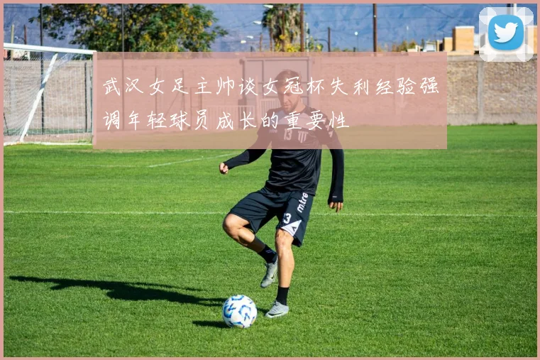 武汉女足主帅谈女冠杯失利经验强调年轻球员成长的重要性