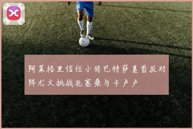 阿莱格里信任小将巴特萨基首发对阵尤文挑战孔塞桑与卡卢卢