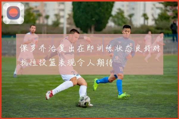 保罗乔治复出在即训练状态良好对抗性投篮表现令人期待