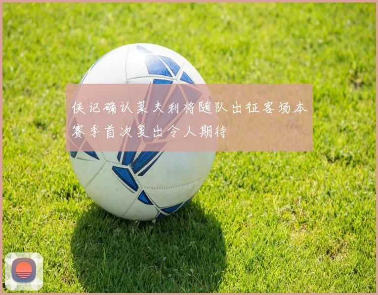 侠记确认莱夫利将随队出征客场本赛季首次复出令人期待