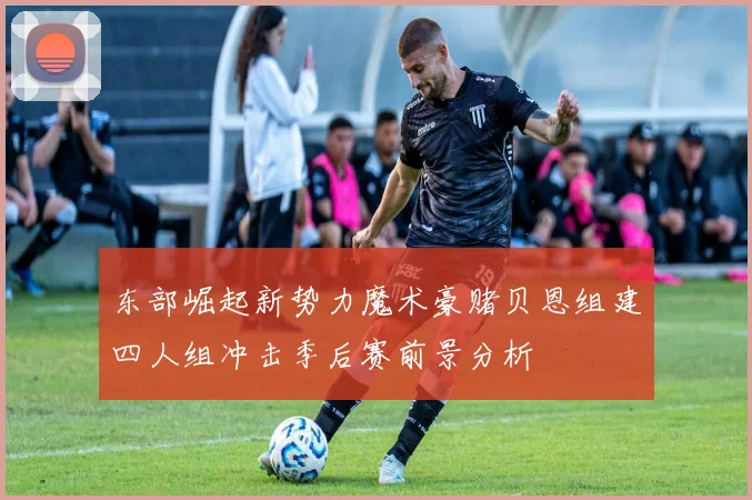 东部崛起新势力魔术豪赌贝恩组建四人组冲击季后赛前景分析