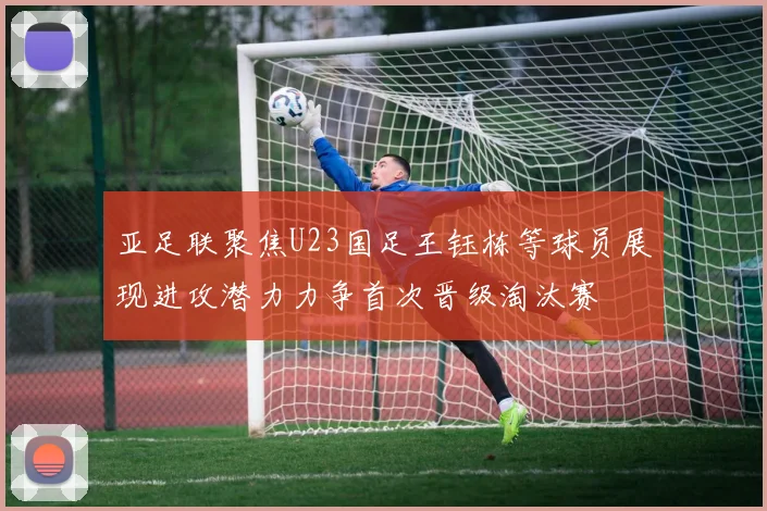 亚足联聚焦U23国足王钰栋等球员展现进攻潜力力争首次晋级淘汰赛