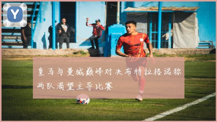 皇马与曼城巅峰对决布特拉格诺称两队渴望主导比赛