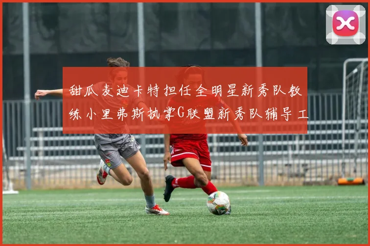 甜瓜麦迪卡特担任全明星新秀队教练小里弗斯执掌G联盟新秀队辅导工作