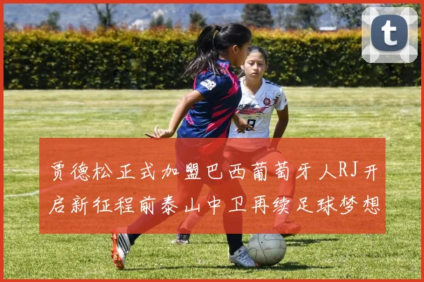 贾德松正式加盟巴西葡萄牙人RJ开启新征程前泰山中卫再续足球梦想
