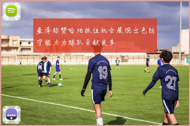 豪泽称赞哈珀抓住机会展现出色防守能力为球队贡献良多