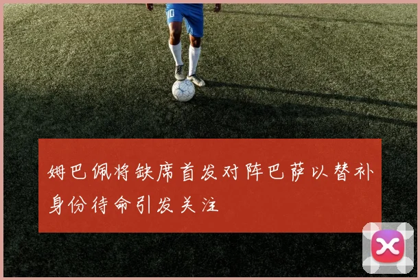 姆巴佩将缺席首发对阵巴萨以替补身份待命引发关注
