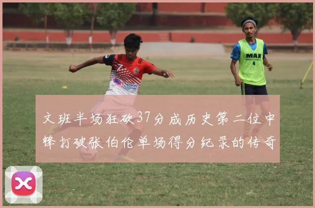 文班半场狂砍37分成历史第二位中锋打破张伯伦单场得分纪录的传奇时刻