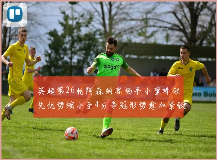 英超第26轮阿森纳客场平小蜜蜂领先优势缩小至4分争冠形势愈加紧张