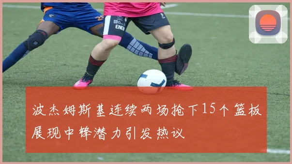 波杰姆斯基连续两场抢下15个篮板展现中锋潜力引发热议
