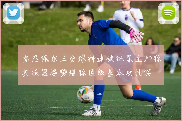 克尼佩尔三分球神速破纪录主帅称其投篮姿势堪称顶级基本功扎实