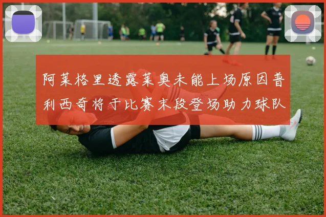 阿莱格里透露莱奥未能上场原因普利西奇将于比赛末段登场助力球队