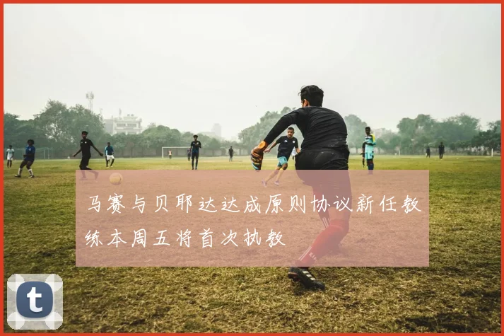 马赛与贝耶达达成原则协议新任教练本周五将首次执教