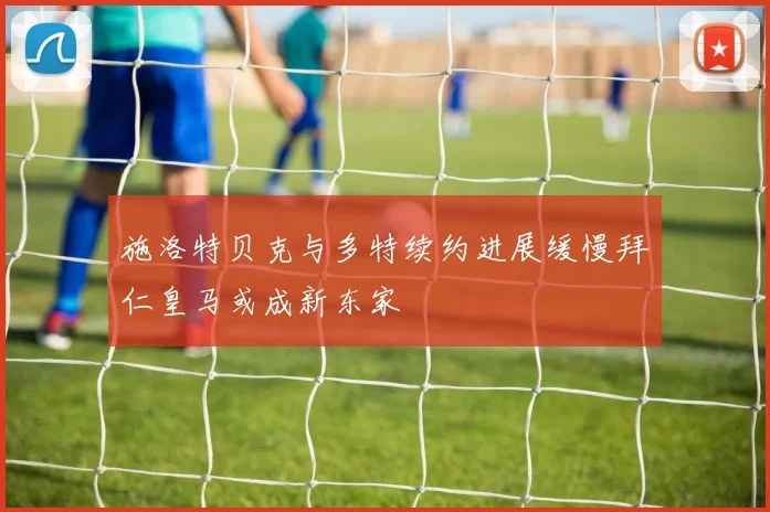 施洛特贝克与多特续约进展缓慢拜仁皇马或成新东家