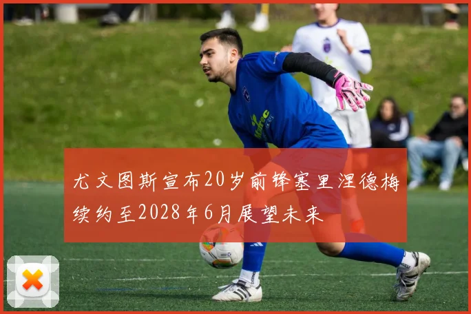 尤文图斯宣布20岁前锋塞里涅德梅续约至2028年6月展望未来