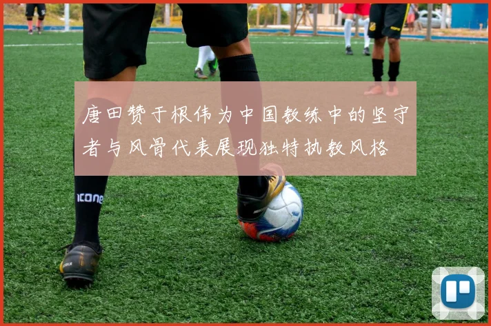 唐田赞于根伟为中国教练中的坚守者与风骨代表展现独特执教风格